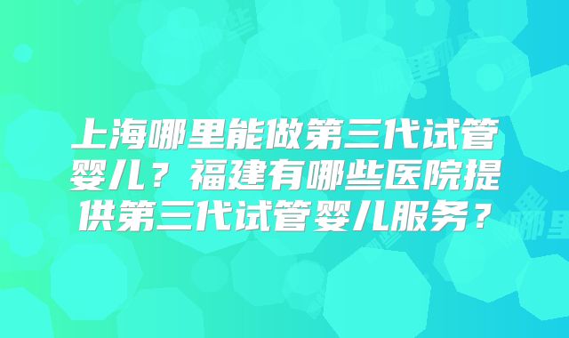 上海哪里能做第三代试管婴儿？福建有哪些医院提供第三代试管婴儿服务？