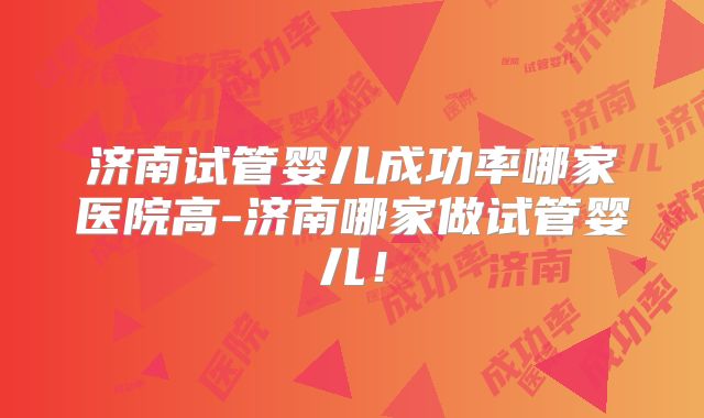 济南试管婴儿成功率哪家医院高-济南哪家做试管婴儿！