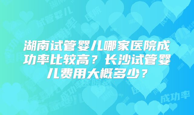湖南试管婴儿哪家医院成功率比较高？长沙试管婴儿费用大概多少？
