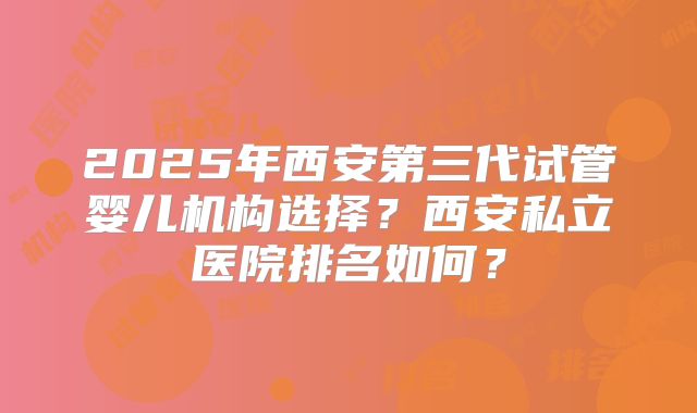 2025年西安第三代试管婴儿机构选择?西安私立医院排名如何?
