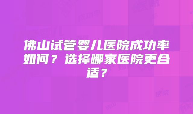 佛山试管婴儿医院成功率如何?选择哪家医院更合适?