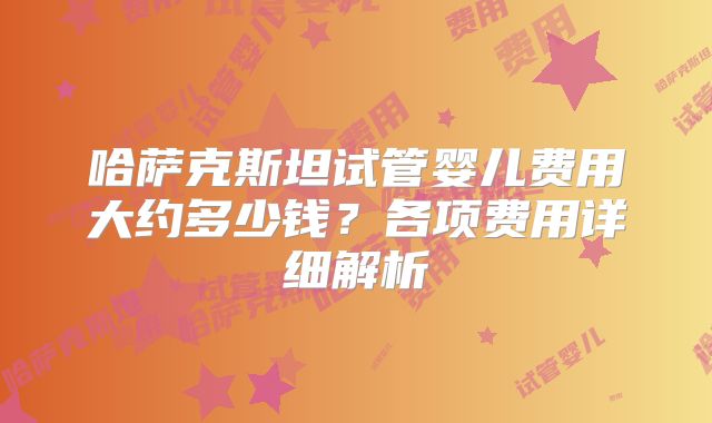 哈萨克斯坦试管婴儿费用大约多少钱?各项费用详细解析