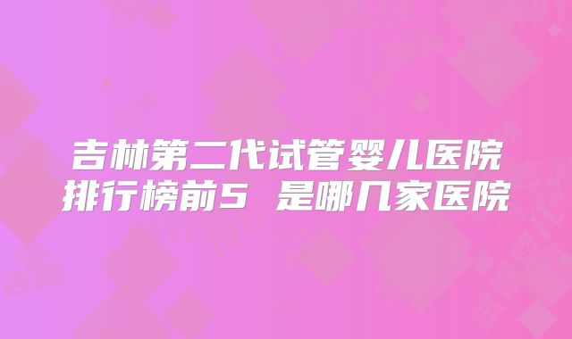 吉林第二代试管婴儿医院排行榜前5 是哪几家医院
