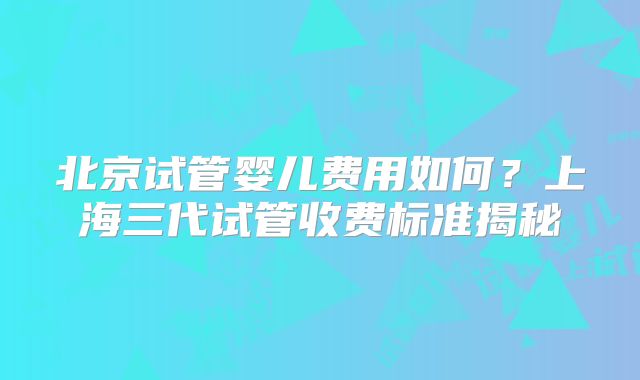 北京试管婴儿费用如何?上海三代试管收费标准揭秘