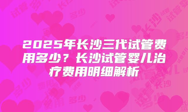 2025年长沙三代试管费用多少？长沙试管婴儿治疗费用明细解析