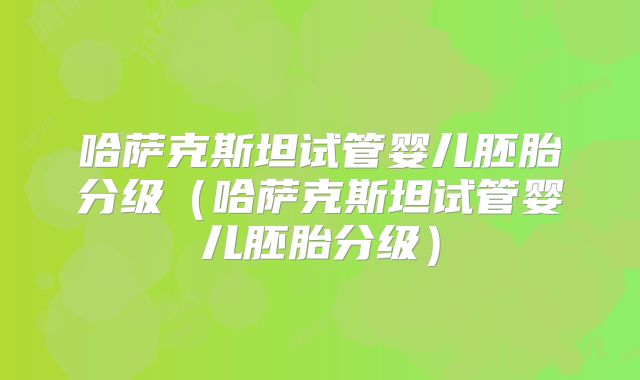 哈萨克斯坦试管婴儿胚胎分级(哈萨克斯坦试管婴儿胚胎分级)