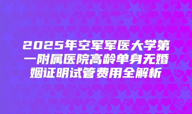 2025年空军军医大学第一附属医院高龄单身无婚姻证明试管费用全解析