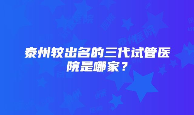 泰州较出名的三代试管医院是哪家?