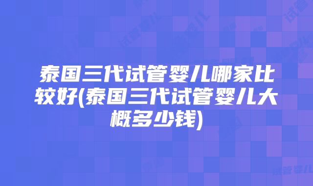 泰国三代试管婴儿哪家比较好(泰国三代试管婴儿大概多少钱)