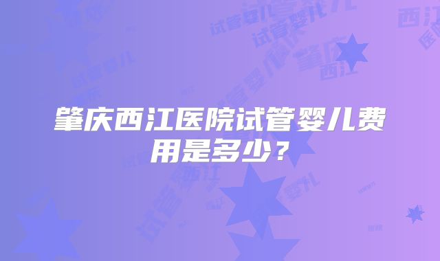 肇庆西江医院试管婴儿费用是多少？