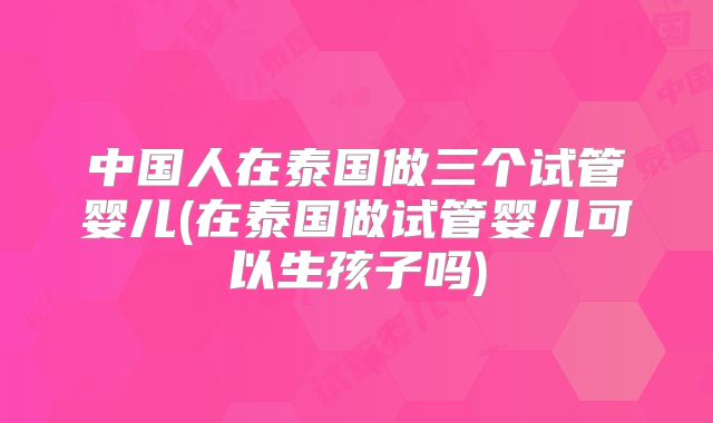 中国人在泰国做三个试管婴儿(在泰国做试管婴儿可以生孩子吗)
