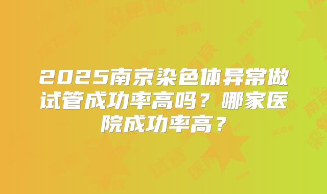 2025南京染色体异常做试管成功率高吗?哪家医院成功率高?