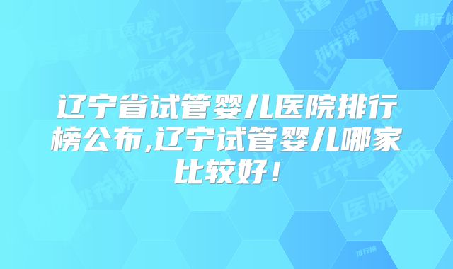 辽宁省试管婴儿医院排行榜公布,辽宁试管婴儿哪家比较好!