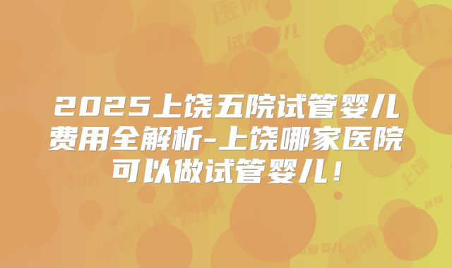 2025上饶五院试管婴儿费用全解析-上饶哪家医院可以做试管婴儿！