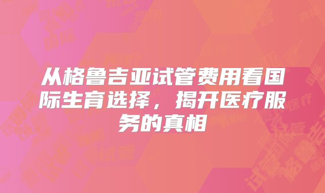 从格鲁吉亚试管费用看国际生育选择,揭开医疗服务的真相