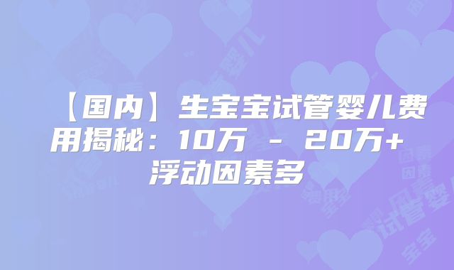 【国内】生宝宝试管婴儿费用揭秘:10万 - 20万+浮动因素多