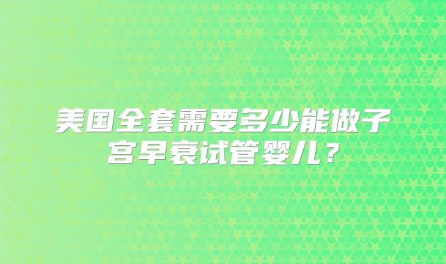 美国全套需要多少能做子宫早衰试管婴儿？