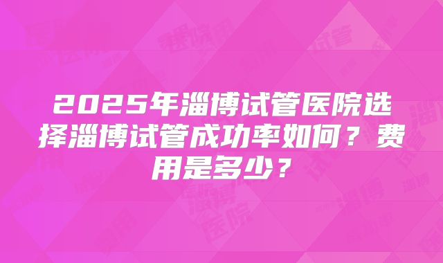 2025年淄博试管医院选择淄博试管成功率如何?费用是多少?