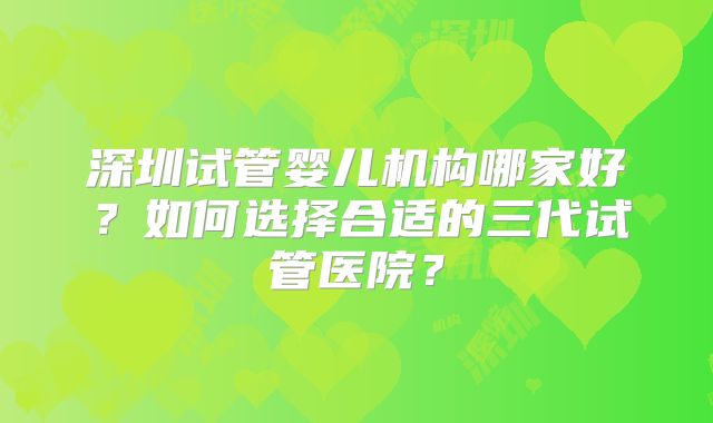 深圳试管婴儿机构哪家好？如何选择合适的三代试管医院？