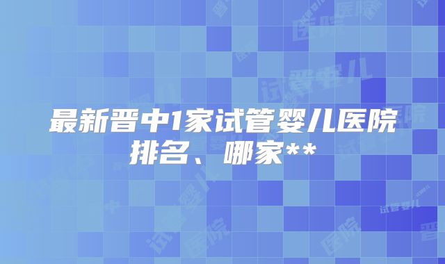 最新晋中1家试管婴儿医院排名、哪家**