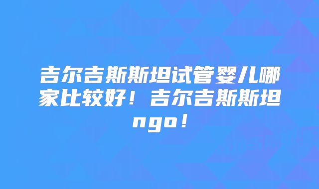 吉尔吉斯斯坦试管婴儿哪家比较好!吉尔吉斯斯坦ngo!