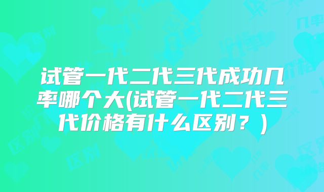 试管一代二代三代成功几率哪个大(试管一代二代三代价格有什么区别?)