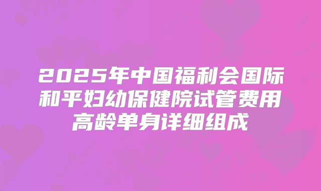 2025年中国福利会国际和平妇幼保健院试管费用高龄单身详细组成