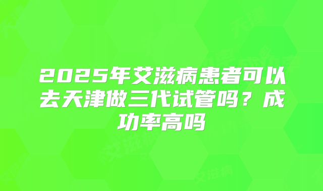 2025年艾滋病患者可以去天津做三代试管吗?成功率高吗