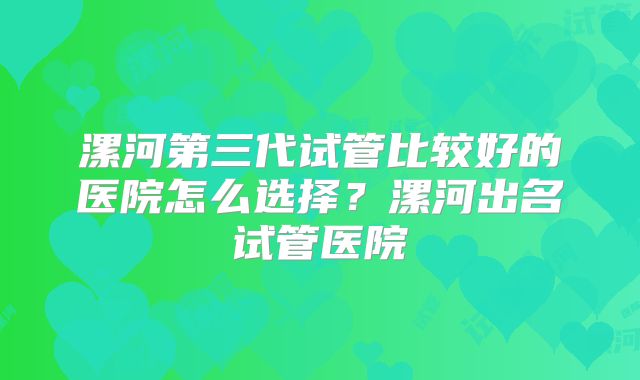 漯河第三代试管比较好的医院怎么选择?漯河出名试管医院