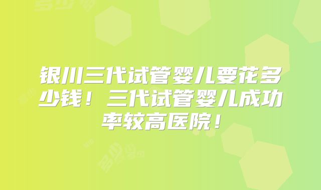 银川三代试管婴儿要花多少钱！三代试管婴儿成功率较高医院！