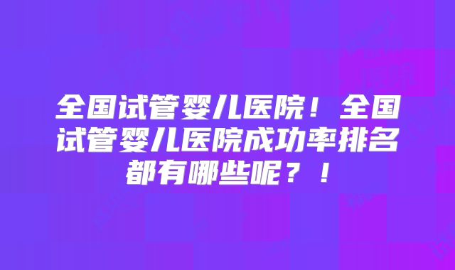 全国试管婴儿医院!全国试管婴儿医院成功率排名都有哪些呢?!