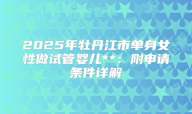 2025年牡丹江市单身女性做试管婴儿**：附申请条件详解