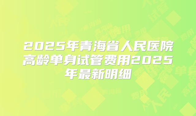 2025年青海省人民医院高龄单身试管费用2025年最新明细