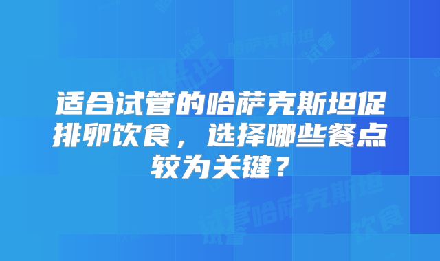 适合试管的哈萨克斯坦促排卵饮食,选择哪些餐点较为关键?