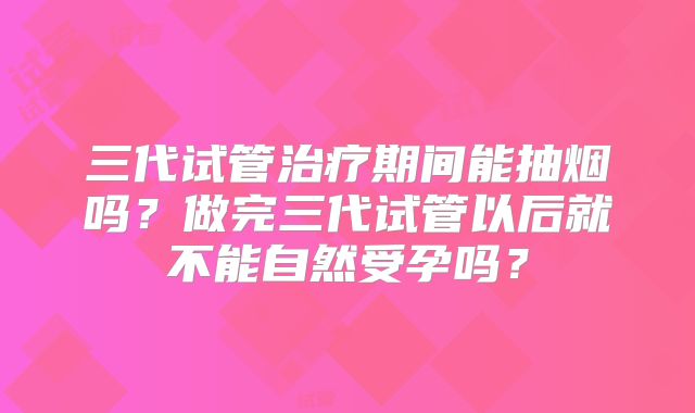 三代试管治疗期间能抽烟吗？做完三代试管以后就不能自然受孕吗？