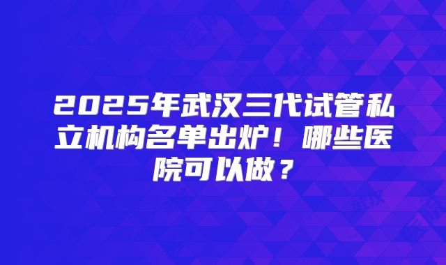 2025年武汉三代试管私立机构名单出炉！哪些医院可以做？