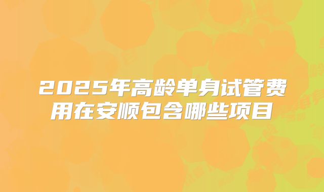 2025年高龄单身试管费用在安顺包含哪些项目