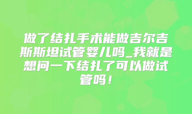 做了结扎手术能做吉尔吉斯斯坦试管婴儿吗_我就是想问一下结扎了可以做试管吗!