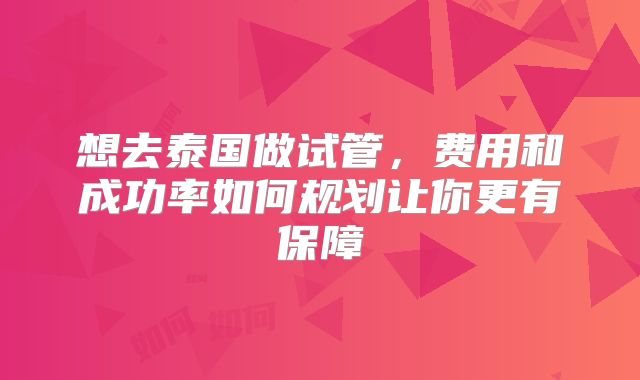 想去泰国做试管,费用和成功率如何规划让你更有保障