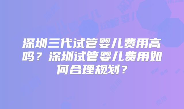 深圳三代试管婴儿费用高吗?深圳试管婴儿费用如何合理规划?