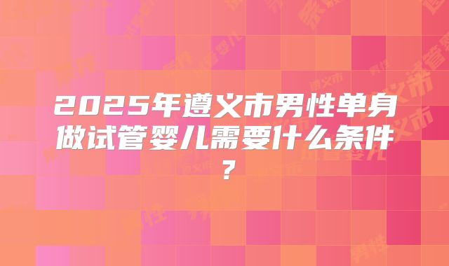 2025年遵义市男性单身做试管婴儿需要什么条件?