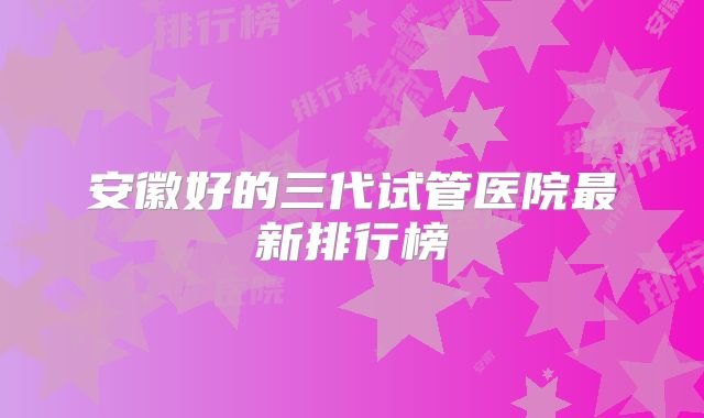 安徽好的三代试管医院最新排行榜