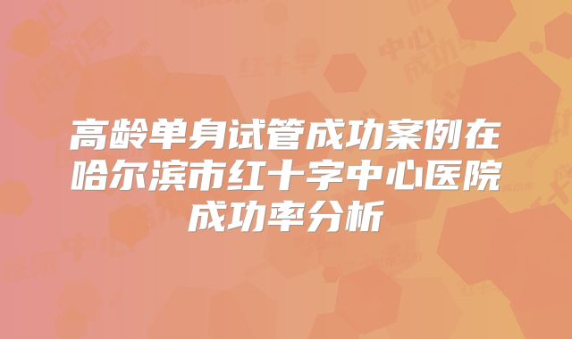 高龄单身试管成功案例在哈尔滨市红十字中心医院成功率分析