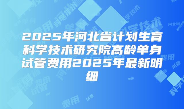 2025年河北省计划生育科学技术研究院高龄单身试管费用2025年最新明细