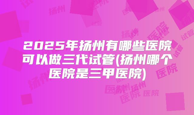 2025年扬州有哪些医院可以做三代试管(扬州哪个医院是三甲医院)