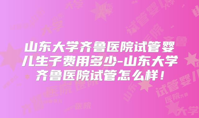 山东大学齐鲁医院试管婴儿生子费用多少-山东大学齐鲁医院试管怎么样!
