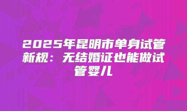 2025年昆明市单身试管新规：无结婚证也能做试管婴儿
