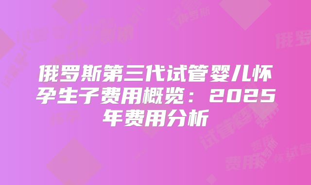 俄罗斯第三代试管婴儿怀孕生子费用概览:2025年费用分析