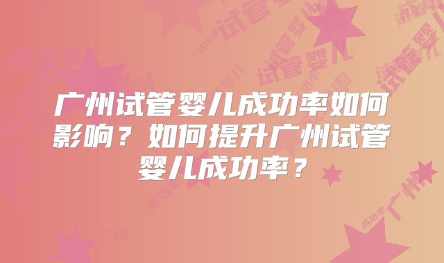 广州试管婴儿成功率如何影响？如何提升广州试管婴儿成功率？