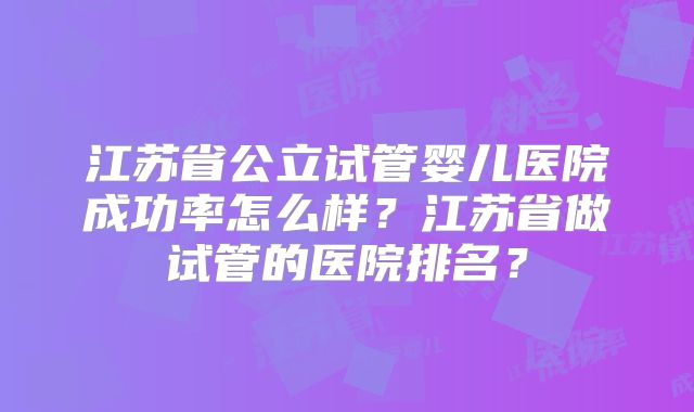 江苏省公立试管婴儿医院成功率怎么样？江苏省做试管的医院排名？